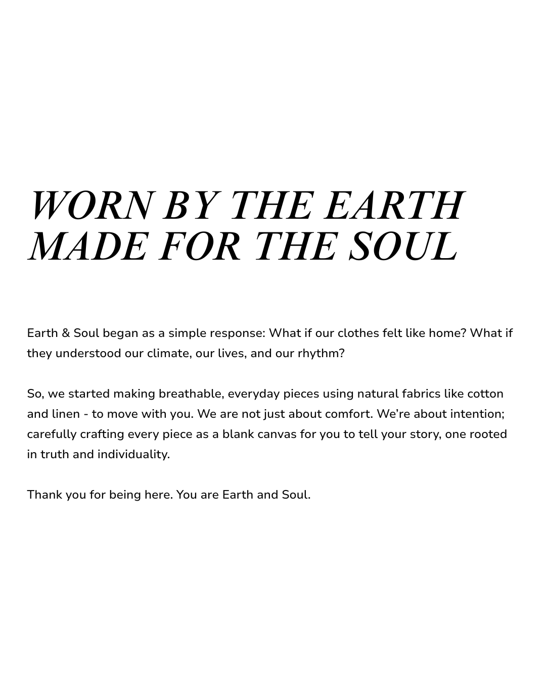 WORN BY THE EARTH MADE FOR THE SOUL
Earth & Soul began as a simple response: What if our clothes felt like home? What if they understood our climate, our lives, and our rhythm?

So, we started making breathable, everyday pieces using natural fabrics like cotton and linen - to move with you. We are not just about comfort. We’re about intention; carefully crafting every piece as a blank canvas for you to tell your story, one rooted in truth and individuality.

Thank you for being here. You are Earth and Soul.