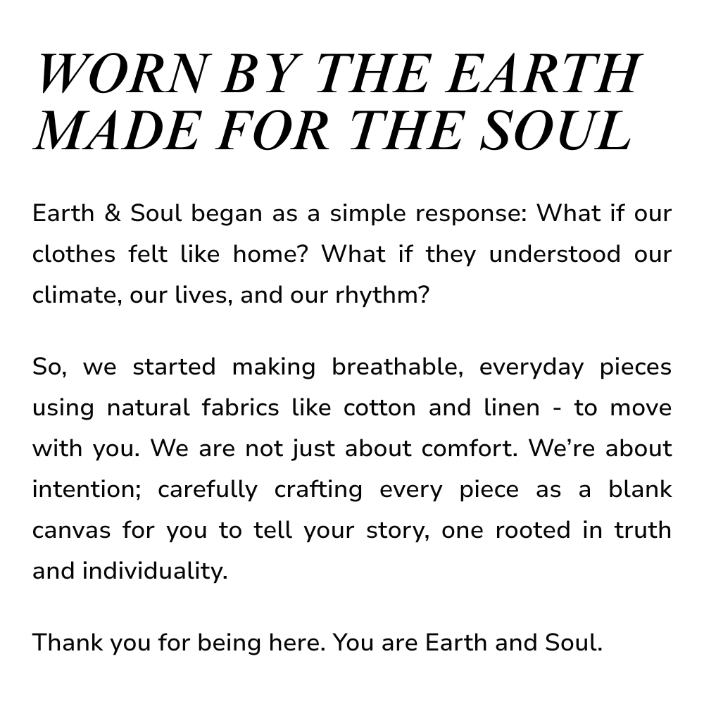 WORN BY THE EARTH
MADE FOR THE SOUL
Earth & Soul began as a simple response: What if our clothes felt like home? What if they understood our climate, our lives, and our rhythm?

So, we started making breathable, everyday pieces using natural fabrics like cotton and linen - to move with you. We are not just about comfort. We’re about intention; carefully crafting every piece as a blank canvas for you to tell your story, one rooted in truth and individuality.

Thank you for being here. You are Earth and Soul.